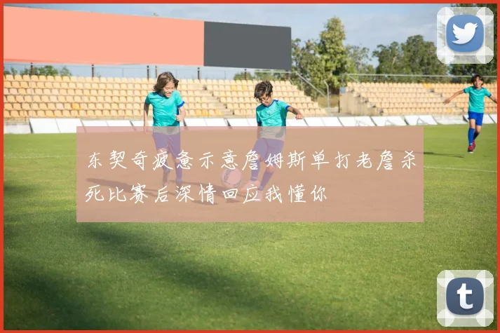 东契奇疲惫示意詹姆斯单打老詹杀死比赛后深情回应我懂你