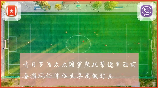 昔日罗马太太团重聚托蒂德罗西前妻携现任伴侣共享度假时光