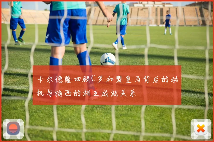卡尔德隆回顾C罗加盟皇马背后的动机与梅西的相互成就关系