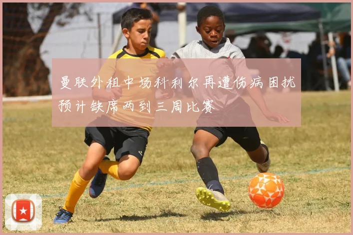 曼联外租中场科利尔再遭伤病困扰预计缺席两到三周比赛