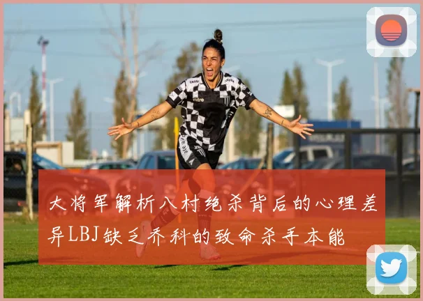 大将军解析八村绝杀背后的心理差异LBJ缺乏乔科的致命杀手本能