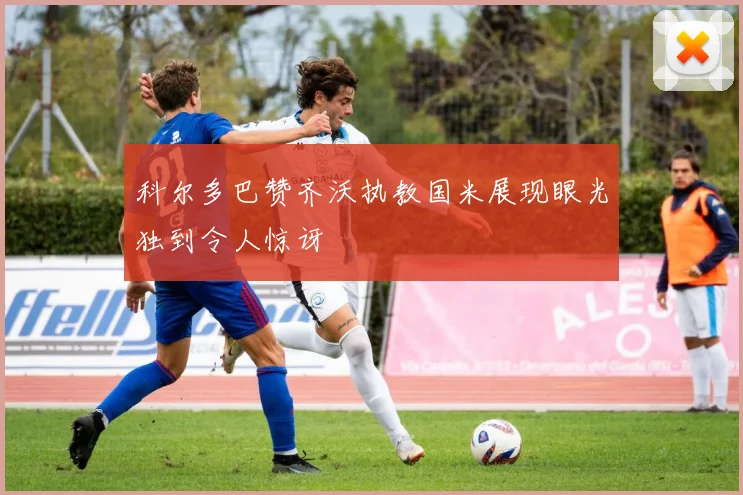 科尔多巴赞齐沃执教国米展现眼光独到令人惊讶