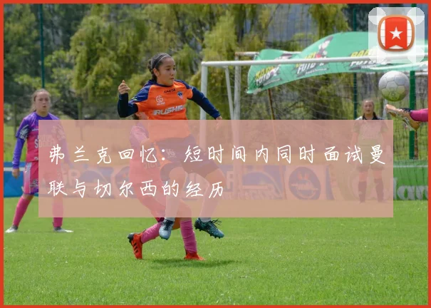 弗兰克回忆：短时间内同时面试曼联与切尔西的经历