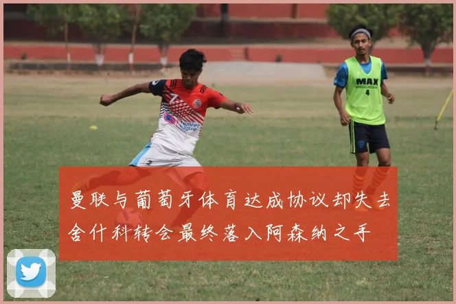 曼联与葡萄牙体育达成协议却失去舍什科转会最终落入阿森纳之手