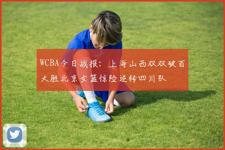 WCBA今日战报：上海山西双双破百大胜北京女篮惊险逆转四川队