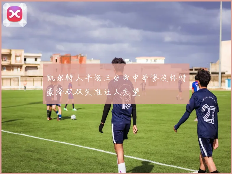 凯尔特人半场三分命中率惨淡怀特豪泽双双失准让人失望