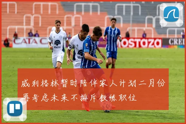 威利格林暂时陪伴家人计划二月份再考虑未来不排斥教练职位