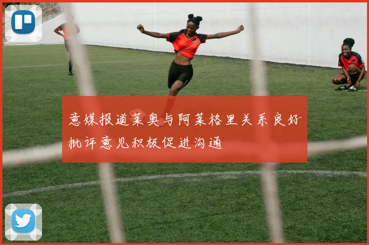 意媒报道莱奥与阿莱格里关系良好批评意见积极促进沟通
