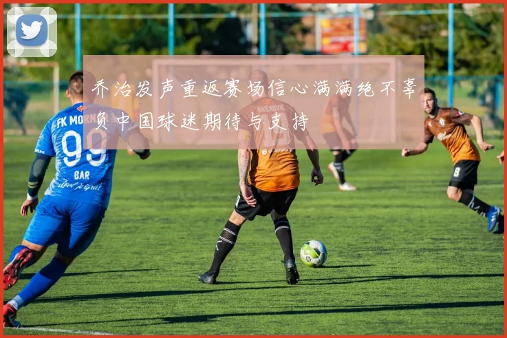 乔治发声重返赛场信心满满绝不辜负中国球迷期待与支持