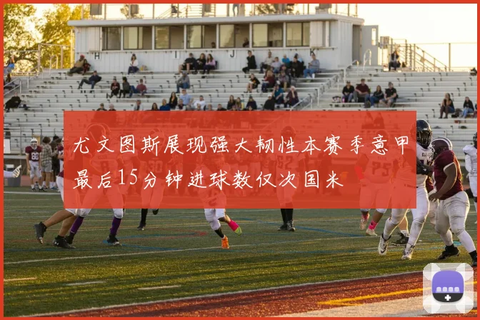 尤文图斯展现强大韧性本赛季意甲最后15分钟进球数仅次国米