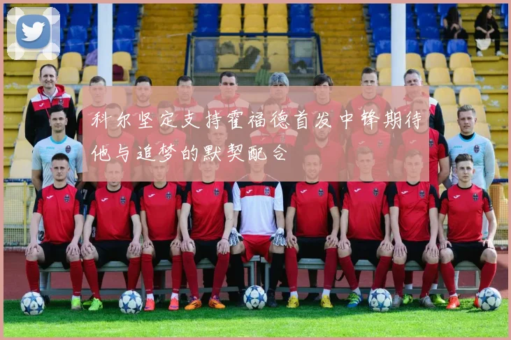 科尔坚定支持霍福德首发中锋期待他与追梦的默契配合