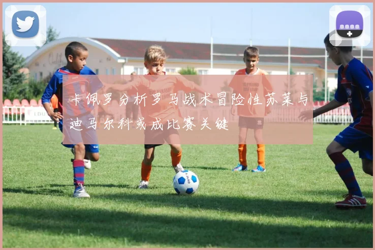 卡佩罗分析罗马战术冒险性苏莱与迪马尔科或成比赛关键