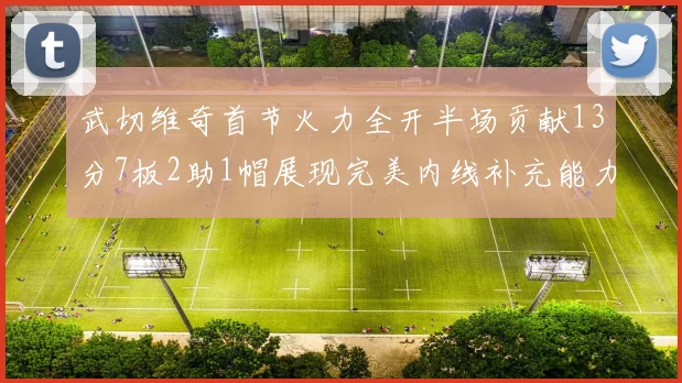 武切维奇首节火力全开半场贡献13分7板2助1帽展现完美内线补充能力