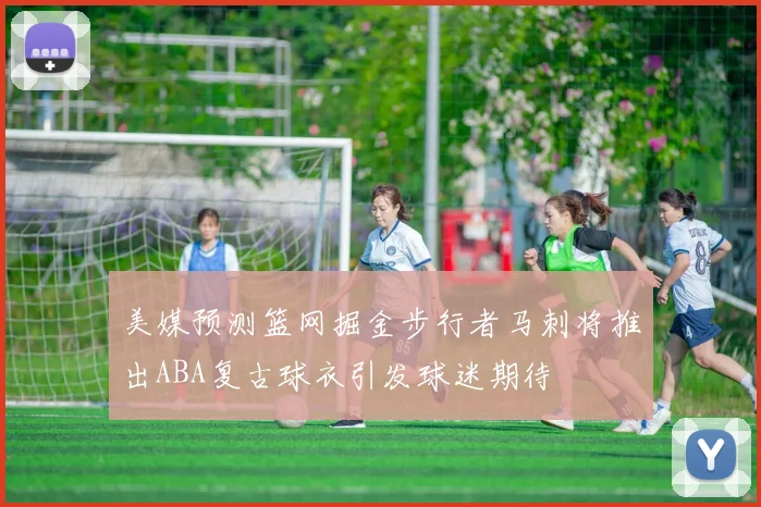 美媒预测篮网掘金步行者马刺将推出ABA复古球衣引发球迷期待