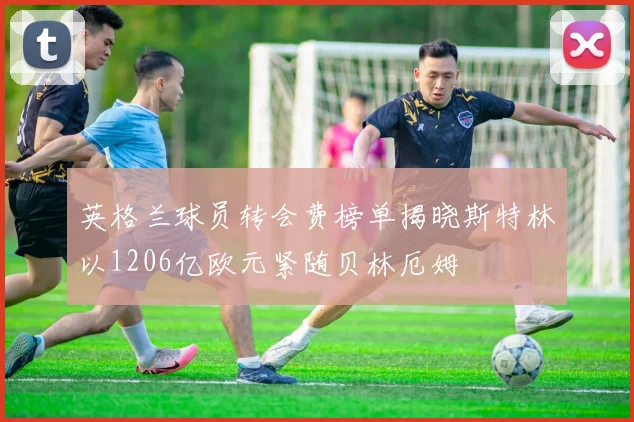 英格兰球员转会费榜单揭晓斯特林以1206亿欧元紧随贝林厄姆