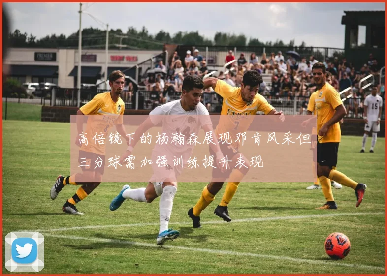 高倍镜下的杨瀚森展现邓肯风采但三分球需加强训练提升表现