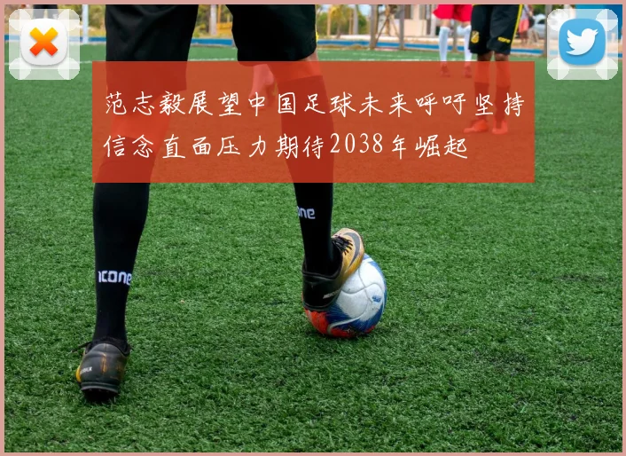范志毅展望中国足球未来呼吁坚持信念直面压力期待2038年崛起
