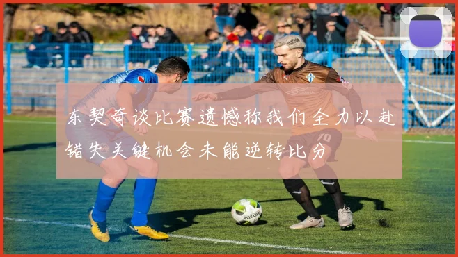 东契奇谈比赛遗憾称我们全力以赴错失关键机会未能逆转比分