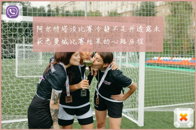 阿尔特塔谈比赛冷静不足并透露未获悉曼城比赛结果的心路历程