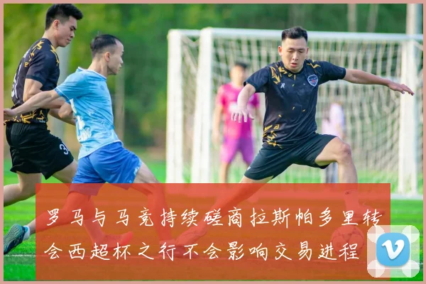 罗马与马竞持续磋商拉斯帕多里转会西超杯之行不会影响交易进程