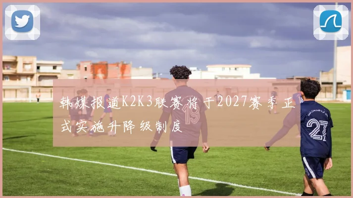 韩媒报道K2K3联赛将于2027赛季正式实施升降级制度