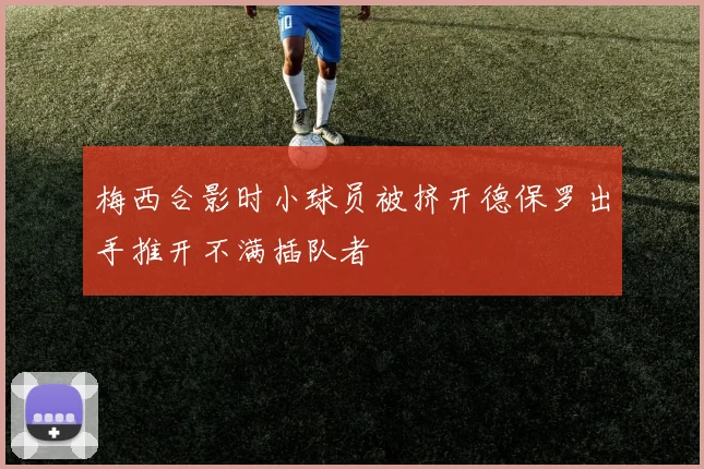 梅西合影时小球员被挤开德保罗出手推开不满插队者