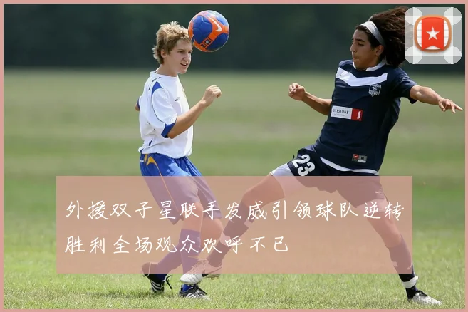 外援双子星联手发威引领球队逆转胜利全场观众欢呼不已