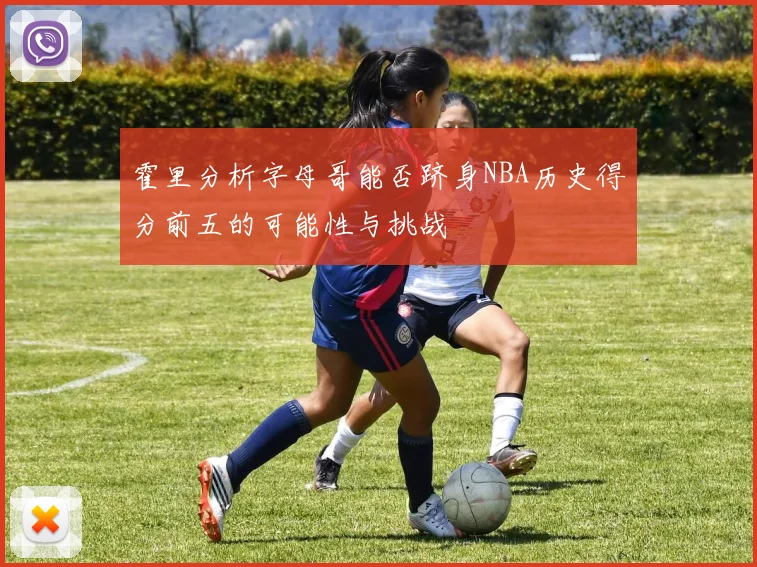 霍里分析字母哥能否跻身NBA历史得分前五的可能性与挑战