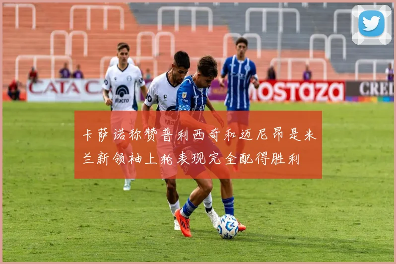 卡萨诺称赞普利西奇和迈尼昂是米兰新领袖上轮表现完全配得胜利