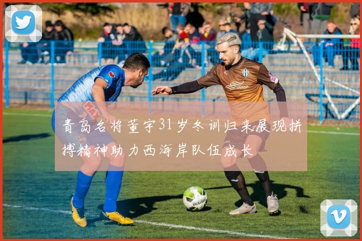 青岛名将董宇31岁冬训归来展现拼搏精神助力西海岸队伍成长