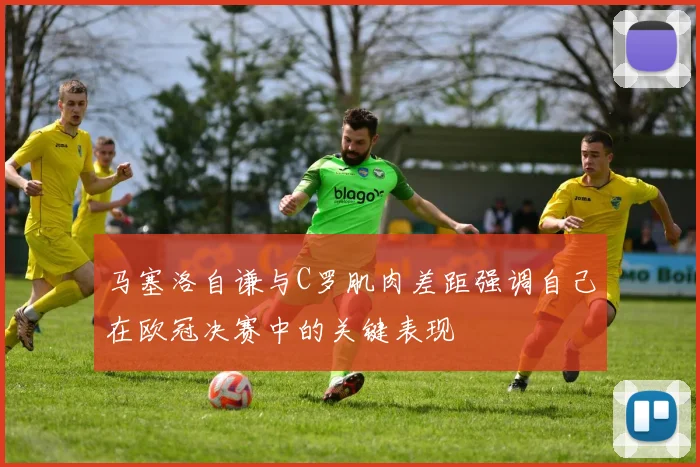 马塞洛自谦与C罗肌肉差距强调自己在欧冠决赛中的关键表现