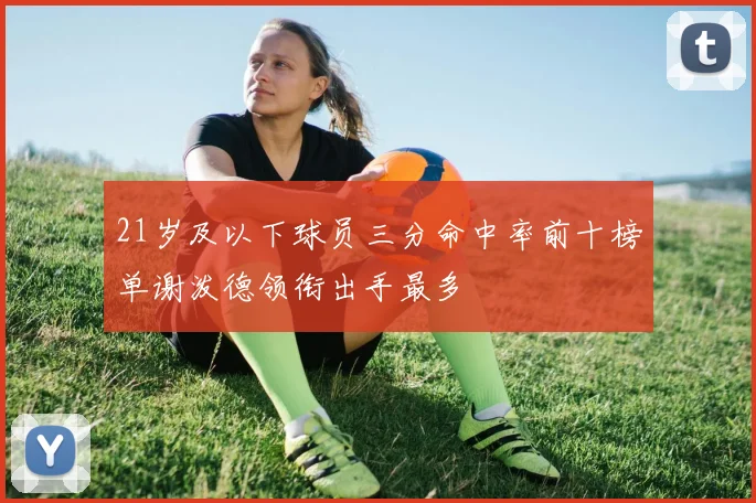 21岁及以下球员三分命中率前十榜单谢泼德领衔出手最多