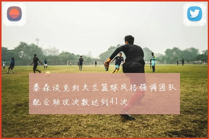 泰森谈克利夫兰篮球风格强调团队配合助攻次数达到41次