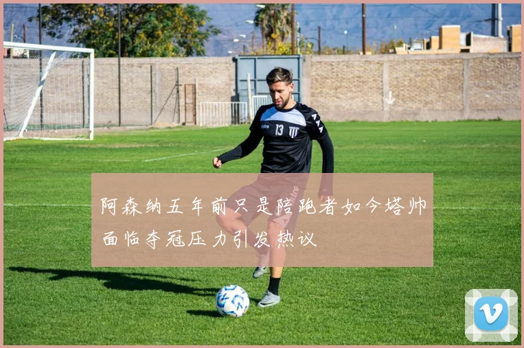 阿森纳五年前只是陪跑者如今塔帅面临夺冠压力引发热议
