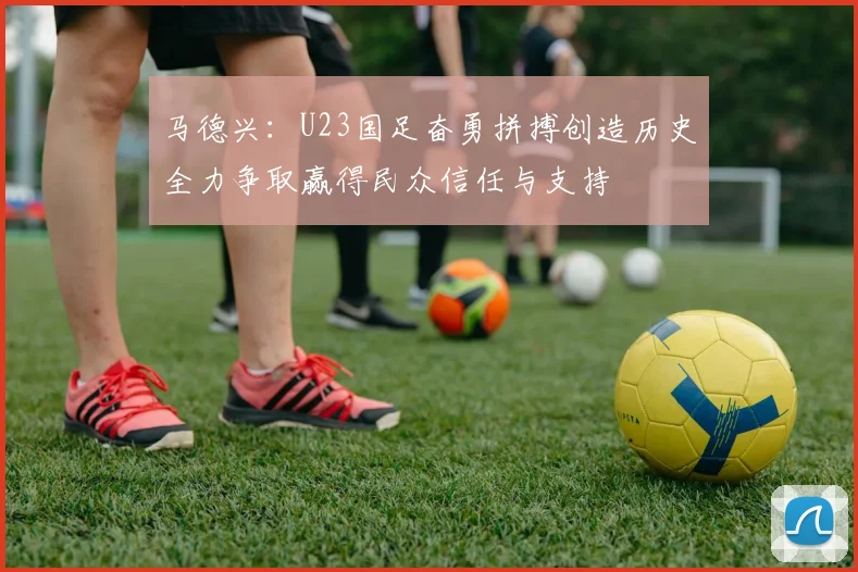 马德兴：U23国足奋勇拼搏创造历史全力争取赢得民众信任与支持