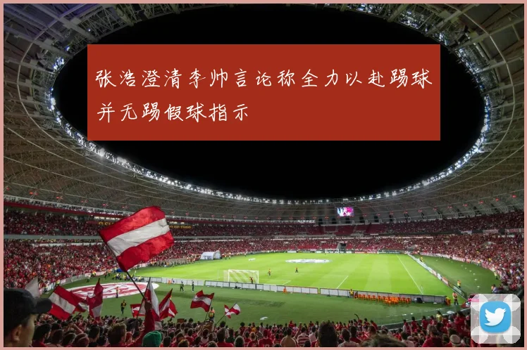 张浩澄清李帅言论称全力以赴踢球并无踢假球指示