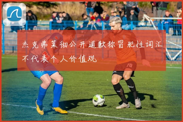 杰克弗莱彻公开道歉称冒犯性词汇不代表个人价值观