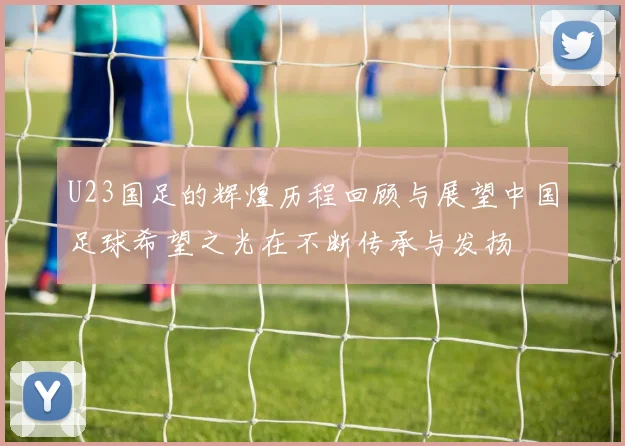 U23国足的辉煌历程回顾与展望中国足球希望之光在不断传承与发扬