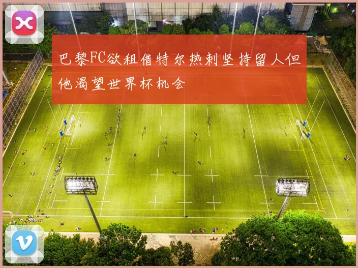 巴黎FC欲租借特尔热刺坚持留人但他渴望世界杯机会