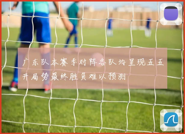 广东队本赛季对阵各队均呈现五五开局势最终胜负难以预测