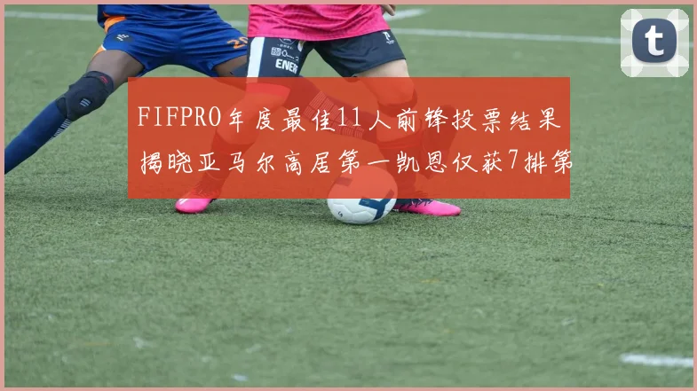 FIFPRO年度最佳11人前锋投票结果揭晓亚马尔高居第一凯恩仅获7排第九