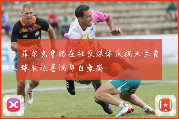 菲尔克鲁格在社交媒体庆祝米兰首球表达喜悦与自豪感