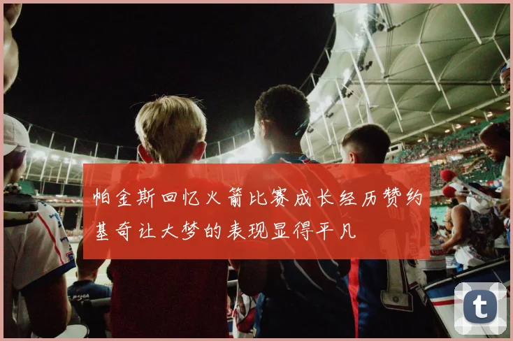 帕金斯回忆火箭比赛成长经历赞约基奇让大梦的表现显得平凡