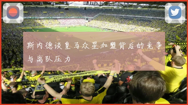 斯内德谈皇马众星加盟背后的竞争与离队压力