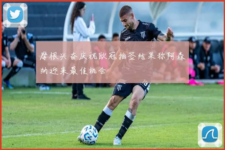 摩根兴奋庆祝欧冠抽签结果称阿森纳迎来最佳机会