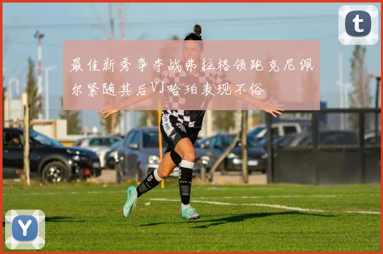 最佳新秀争夺战弗拉格领跑克尼佩尔紧随其后VJ哈珀表现不俗